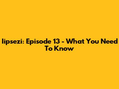 Iipsezi: Episode 13 - What You Need To Know