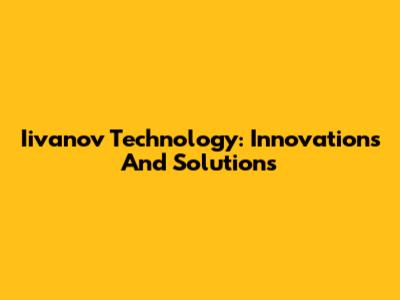 Iivanov Technology: Innovations And Solutions