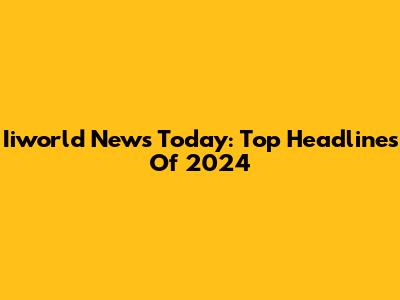 Iiworld News Today: Top Headlines Of 2024