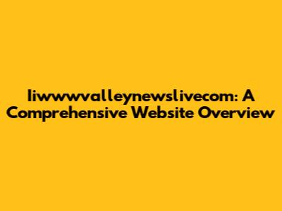 Iiwwwvalleynewslivecom: A Comprehensive Website Overview