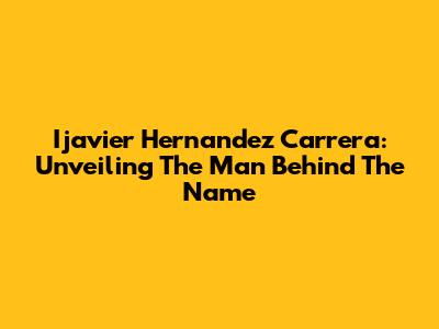 Ijavier Hernandez Carrera: Unveiling The Man Behind The Name