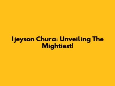 Ijeyson Chura: Unveiling The Mightiest!