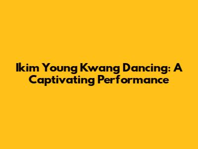 Ikim Young Kwang Dancing: A Captivating Performance