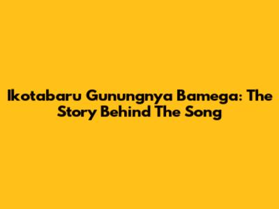 Ikotabaru Gunungnya Bamega: The Story Behind The Song