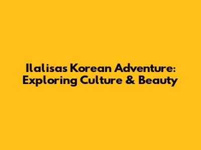 Ilalisa's Korean Adventure: Exploring Culture & Beauty