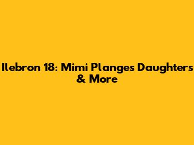Ilebron 18: Mimi Plange's Daughters & More