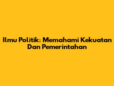 Ilmu Politik: Memahami Kekuatan Dan Pemerintahan