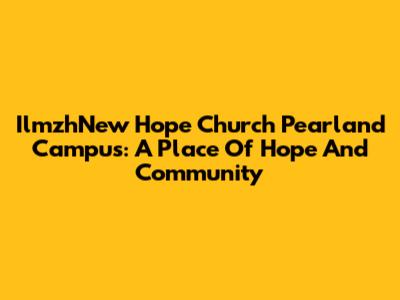 IlmzhNew Hope Church Pearland Campus: A Place Of Hope And Community