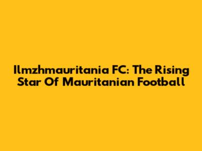 Ilmzhmauritania FC: The Rising Star Of Mauritanian Football