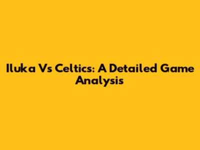 Iluka Vs Celtics: A Detailed Game Analysis
