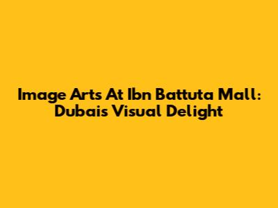 Image Arts At Ibn Battuta Mall: Dubai's Visual Delight