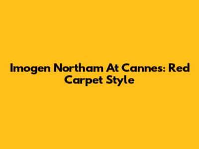 Imogen Northam At Cannes: Red Carpet Style