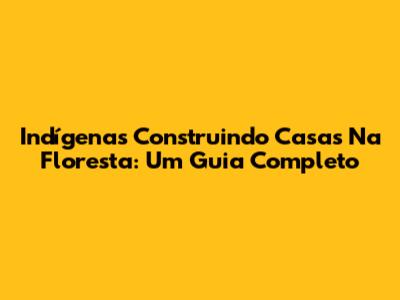 Indígenas Construindo Casas Na Floresta: Um Guia Completo