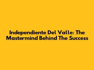 Independiente Del Valle: The Mastermind Behind The Success