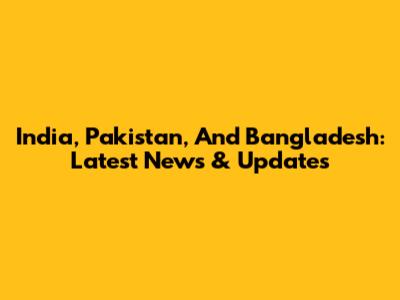 India, Pakistan, And Bangladesh: Latest News & Updates