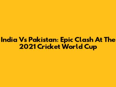 India Vs Pakistan: Epic Clash At The 2021 Cricket World Cup