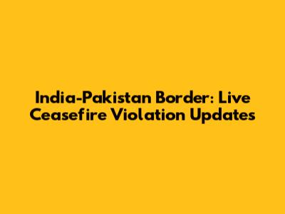 India-Pakistan Border: Live Ceasefire Violation Updates
