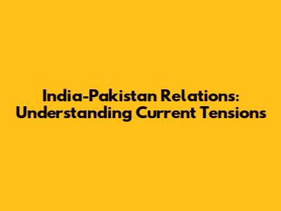 India-Pakistan Relations: Understanding Current Tensions