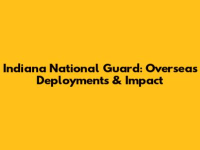 Indiana National Guard: Overseas Deployments & Impact