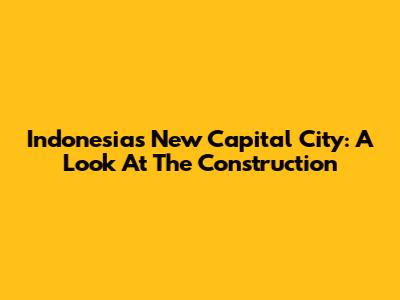 Indonesia's New Capital City: A Look At The Construction