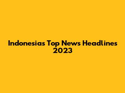 Indonesia's Top News Headlines 2023