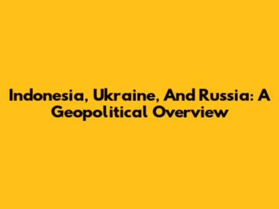 Indonesia, Ukraine, And Russia: A Geopolitical Overview