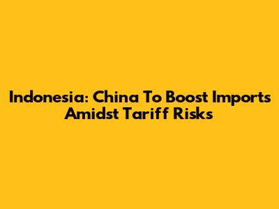 Indonesia: China To Boost Imports Amidst Tariff Risks