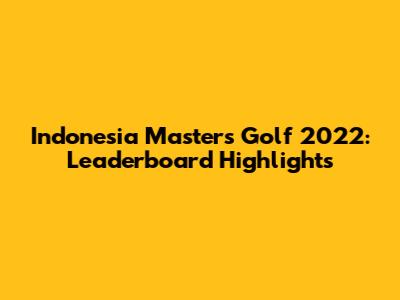 Indonesia Masters Golf 2022: Leaderboard Highlights