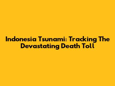 Indonesia Tsunami: Tracking The Devastating Death Toll