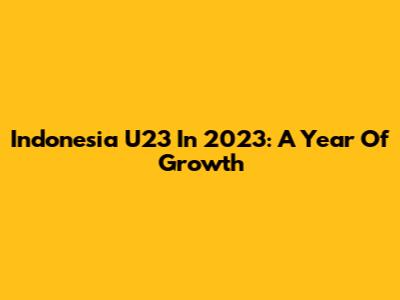 Indonesia U23 In 2023: A Year Of Growth