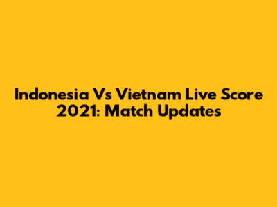 Indonesia Vs Vietnam Live Score 2021: Match Updates