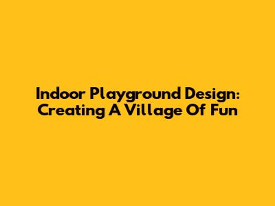 Indoor Playground Design: Creating A Village Of Fun