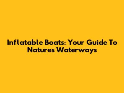 Inflatable Boats: Your Guide To Nature's Waterways