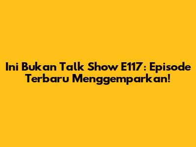 Ini Bukan Talk Show E117: Episode Terbaru Menggemparkan!