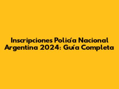 Inscripciones Policía Nacional Argentina 2024: Guía Completa