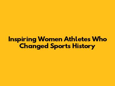 Inspiring Women Athletes Who Changed Sports History