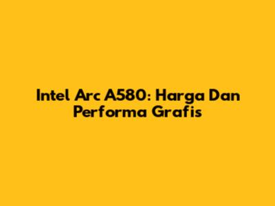 Intel Arc A580: Harga Dan Performa Grafis