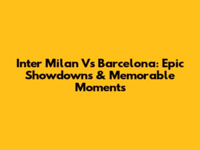 Inter Milan Vs Barcelona: Epic Showdowns & Memorable Moments