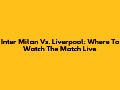 Inter Milan Vs. Liverpool: Where To Watch The Match Live
