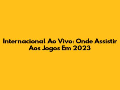 Internacional Ao Vivo: Onde Assistir Aos Jogos Em 2023
