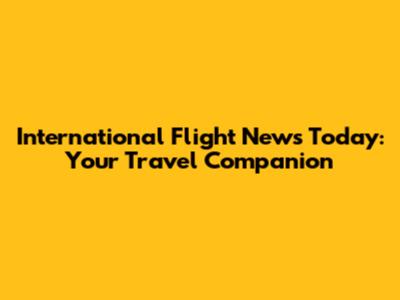 International Flight News Today: Your Travel Companion