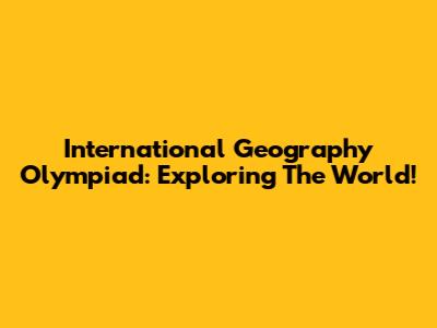 International Geography Olympiad: Exploring The World!