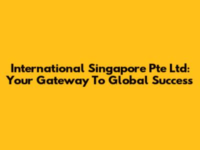 International Singapore Pte Ltd: Your Gateway To Global Success