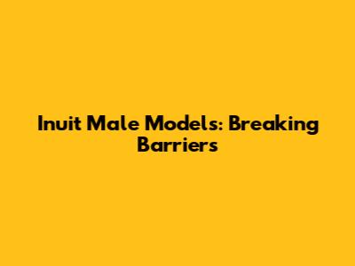 Inuit Male Models: Breaking Barriers