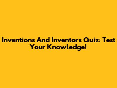 Inventions And Inventors Quiz: Test Your Knowledge!