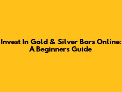 Invest In Gold & Silver Bars Online: A Beginner's Guide