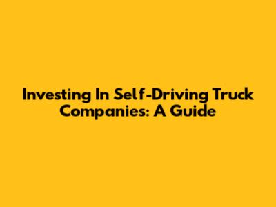 Investing In Self-Driving Truck Companies: A Guide