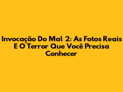 Invocação Do Mal 2: As Fotos Reais E O Terror Que Você Precisa Conhecer