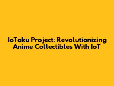 IoTaku Project: Revolutionizing Anime Collectibles With IoT