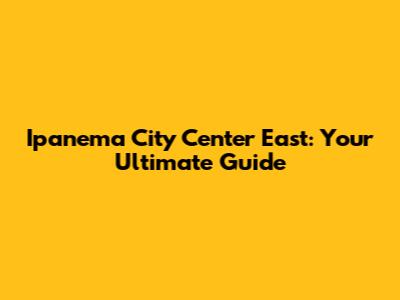 Ipanema City Center East: Your Ultimate Guide